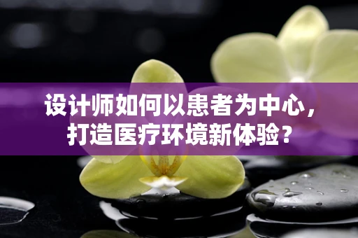 设计师如何以患者为中心，打造医疗环境新体验？