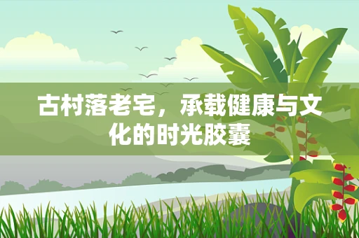 古村落老宅，承载健康与文化的时光胶囊