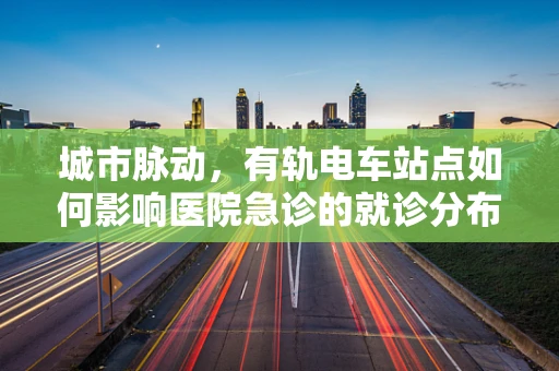 城市脉动，有轨电车站点如何影响医院急诊的就诊分布？