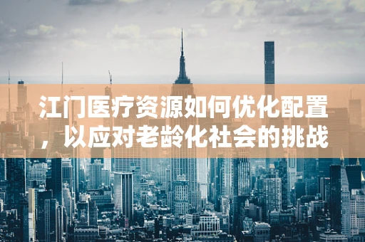 江门医疗资源如何优化配置，以应对老龄化社会的挑战？