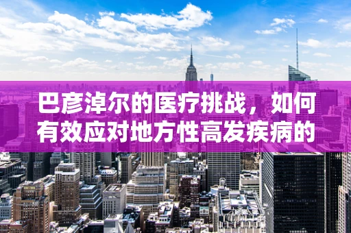 巴彦淖尔的医疗挑战，如何有效应对地方性高发疾病的防控？