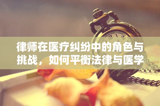 律师在医疗纠纷中的角色与挑战，如何平衡法律与医学的边界？