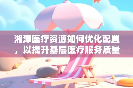 湘潭医疗资源如何优化配置，以提升基层医疗服务质量？