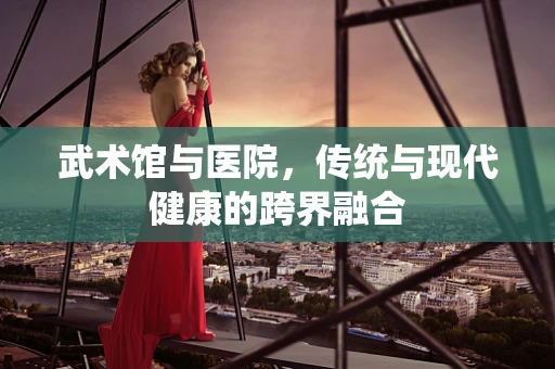 武术馆与医院，传统与现代健康的跨界融合