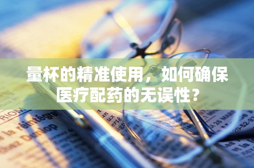 量杯的精准使用，如何确保医疗配药的无误性？