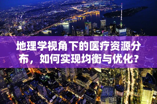 地理学视角下的医疗资源分布，如何实现均衡与优化？