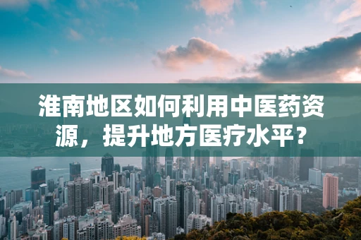 淮南地区如何利用中医药资源，提升地方医疗水平？
