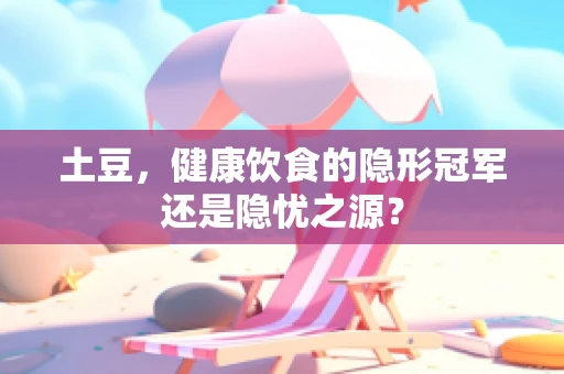 土豆，健康饮食的隐形冠军还是隐忧之源？
