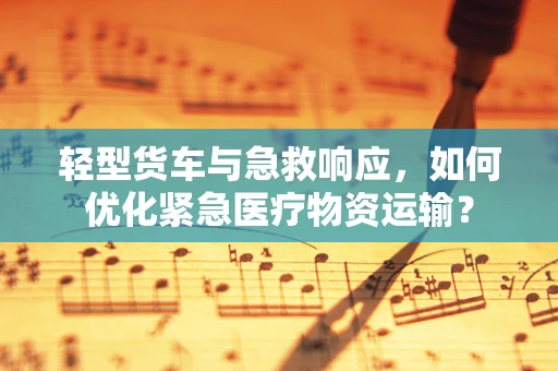 轻型货车与急救响应，如何优化紧急医疗物资运输？