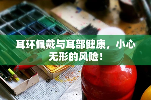 耳环佩戴与耳部健康，小心无形的风险！