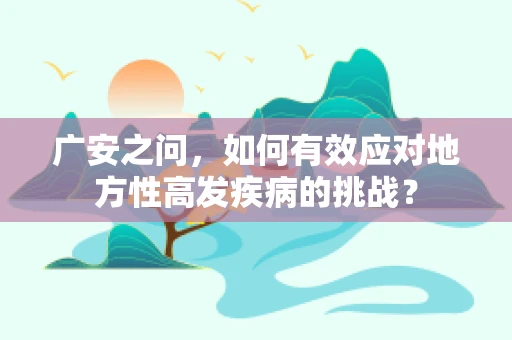 广安之问，如何有效应对地方性高发疾病的挑战？