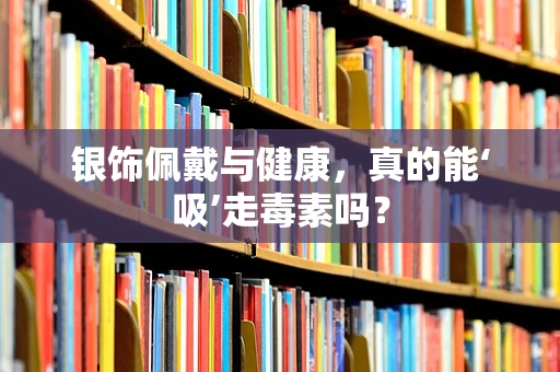 银饰佩戴与健康，真的能‘吸’走毒素吗？