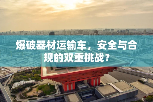 爆破器材运输车，安全与合规的双重挑战？