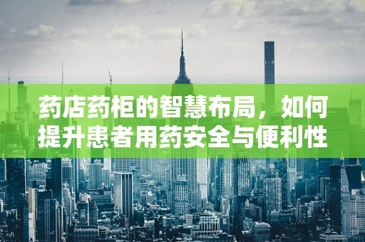 药店药柜的智慧布局，如何提升患者用药安全与便利性？