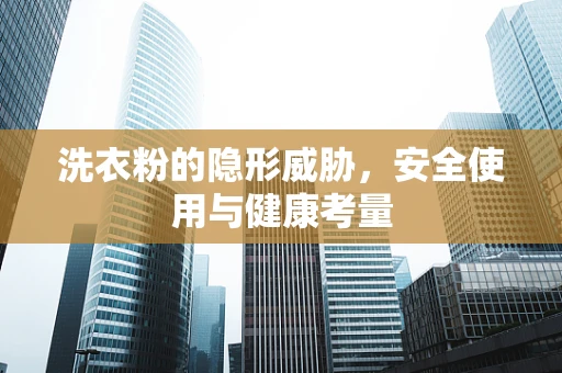 洗衣粉的隐形威胁，安全使用与健康考量