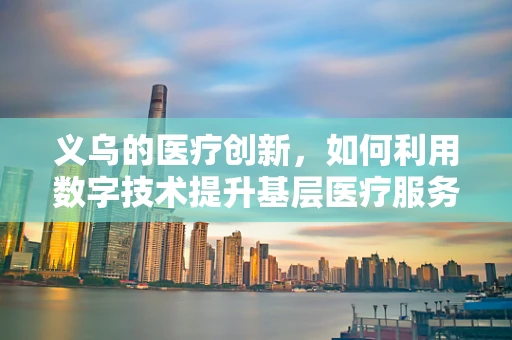 义乌的医疗创新，如何利用数字技术提升基层医疗服务？