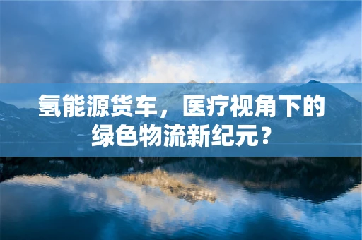 氢能源货车，医疗视角下的绿色物流新纪元？