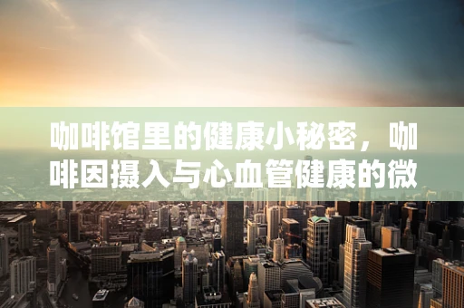 咖啡馆里的健康小秘密，咖啡因摄入与心血管健康的微妙平衡
