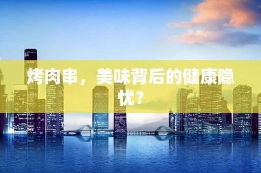烤肉串，美味背后的健康隐忧？