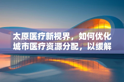 太原医疗新视界，如何优化城市医疗资源分配，以缓解看病难问题？