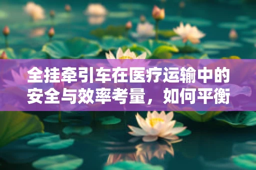 全挂牵引车在医疗运输中的安全与效率考量，如何平衡？