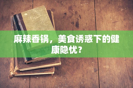 麻辣香锅，美食诱惑下的健康隐忧？