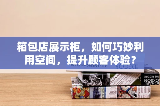 箱包店展示柜，如何巧妙利用空间，提升顾客体验？