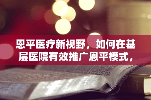 恩平医疗新视野，如何在基层医院有效推广恩平模式，提升医疗服务效率？