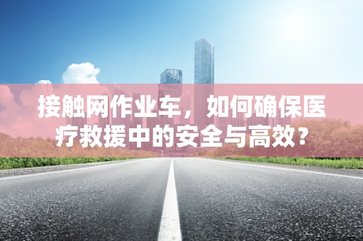 接触网作业车，如何确保医疗救援中的安全与高效？