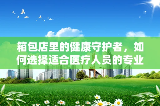 箱包店里的健康守护者，如何选择适合医疗人员的专业背包？