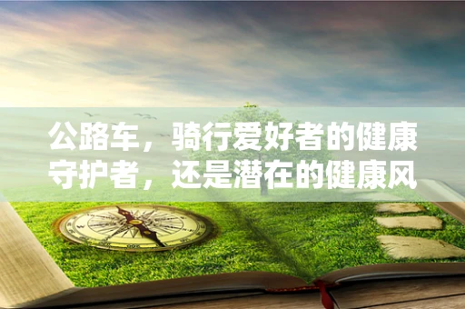 公路车，骑行爱好者的健康守护者，还是潜在的健康风险？