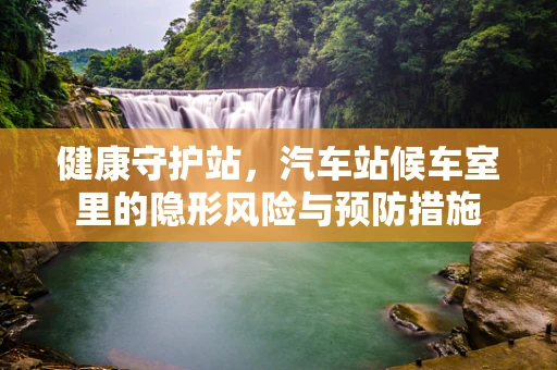 健康守护站，汽车站候车室里的隐形风险与预防措施