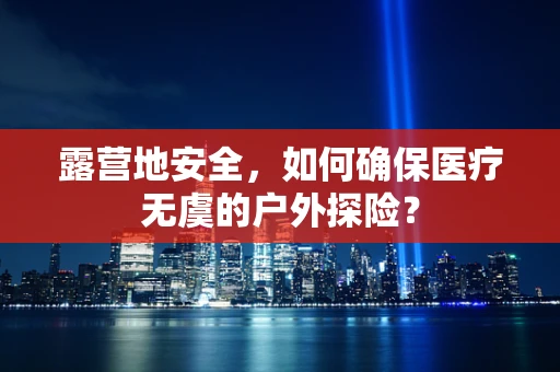 露营地安全，如何确保医疗无虞的户外探险？
