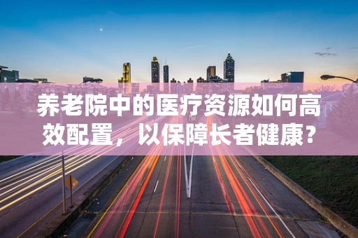 养老院中的医疗资源如何高效配置，以保障长者健康？
