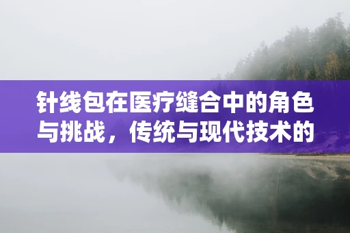 针线包在医疗缝合中的角色与挑战，传统与现代技术的碰撞