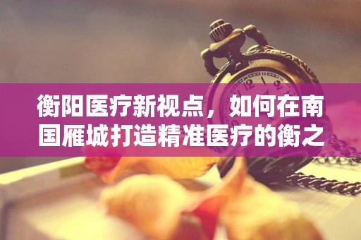 衡阳医疗新视点，如何在南国雁城打造精准医疗的衡之有道？
