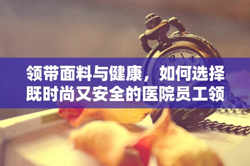 领带面料与健康，如何选择既时尚又安全的医院员工领带？