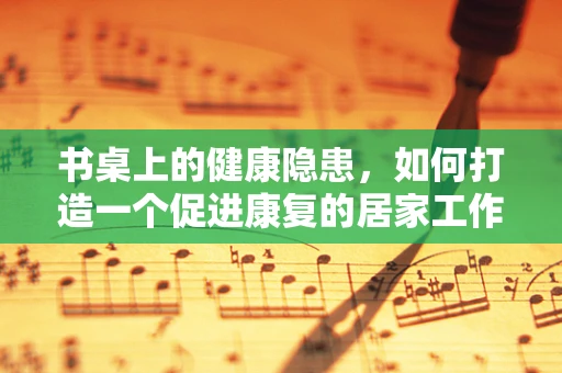 书桌上的健康隐患，如何打造一个促进康复的居家工作环境？