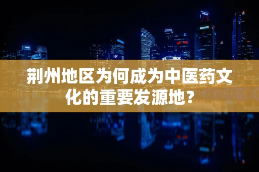 荆州地区为何成为中医药文化的重要发源地？