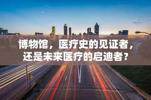 博物馆，医疗史的见证者，还是未来医疗的启迪者？