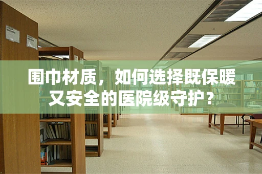 围巾材质，如何选择既保暖又安全的医院级守护？