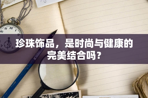 珍珠饰品，是时尚与健康的完美结合吗？