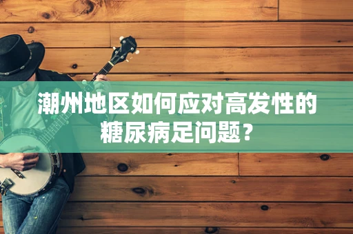 潮州地区如何应对高发性的糖尿病足问题？