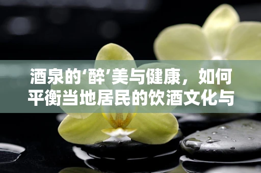 酒泉的‘醉’美与健康，如何平衡当地居民的饮酒文化与健康生活？