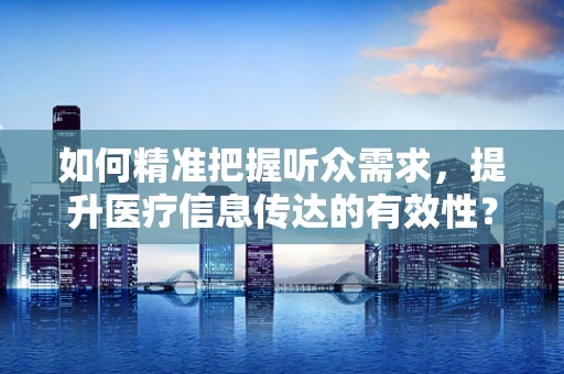 如何精准把握听众需求，提升医疗信息传达的有效性？