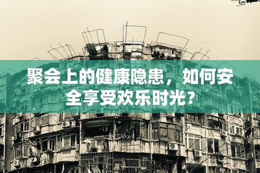 聚会上的健康隐患，如何安全享受欢乐时光？