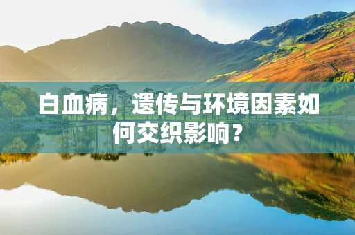 白血病，遗传与环境因素如何交织影响？