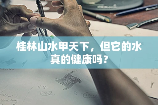 桂林山水甲天下，但它的水真的健康吗？
