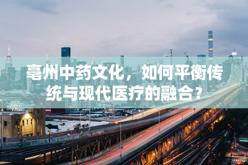 亳州中药文化，如何平衡传统与现代医疗的融合？