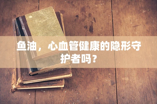 鱼油，心血管健康的隐形守护者吗？